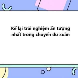 TOP 10 bài Kể lại trải nghiệm ấn tượng nhất trong chuyến du xuân 2024 SIÊU HAY