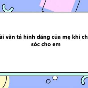 TOP 20 Bài văn tả hình dáng của mẹ khi chăm sóc cho em 2025 SIÊU HAY