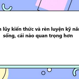 TOP 30 Tích lũy kiến thức và rèn luyện kỹ năng sống, cái nào quan trọng hơn