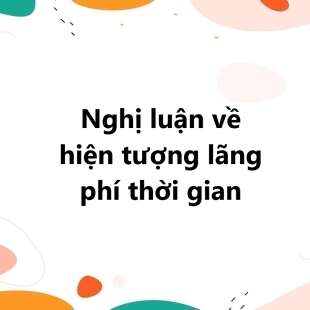 TOP 30 bài Nghị luận về hiện tượng lãng phí thời gian 2025 SIÊU HAY