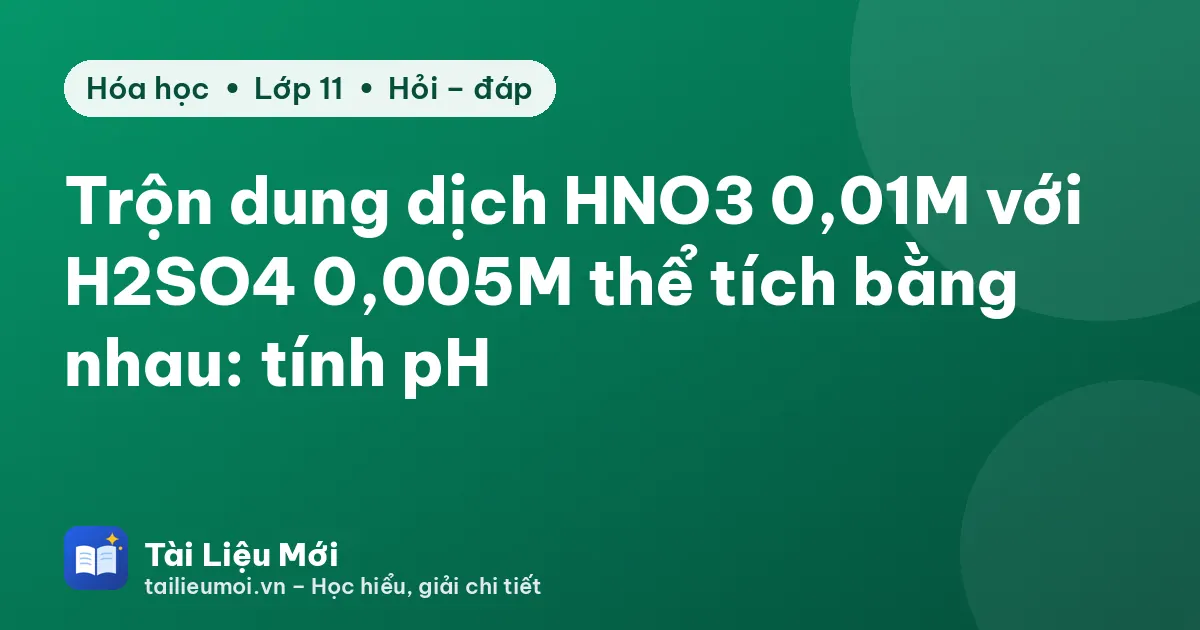 Trộn dung dịch HNO3 0,01M với H2SO4 0,005M thể tích bằng nhau: tính pH