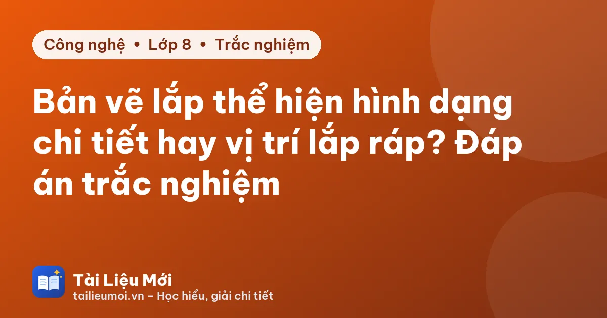 Bản vẽ lắp thể hiện hình dạng chi tiết hay vị trí lắp ráp? Đáp án trắc nghiệm