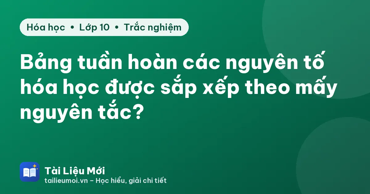 Bảng tuần hoàn các nguyên tố hóa học được sắp xếp theo mấy nguyên tắc?