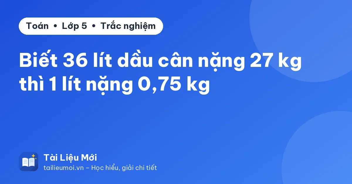Biết 36 lít dầu cân nặng 27 kg thì 1 lít nặng 0,75 kg