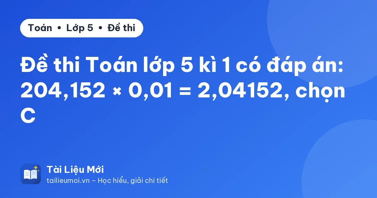 Đề thi Toán lớp 5 kì 1 có đáp án: 204,152 × 0,01 = 2,04152, chọn C