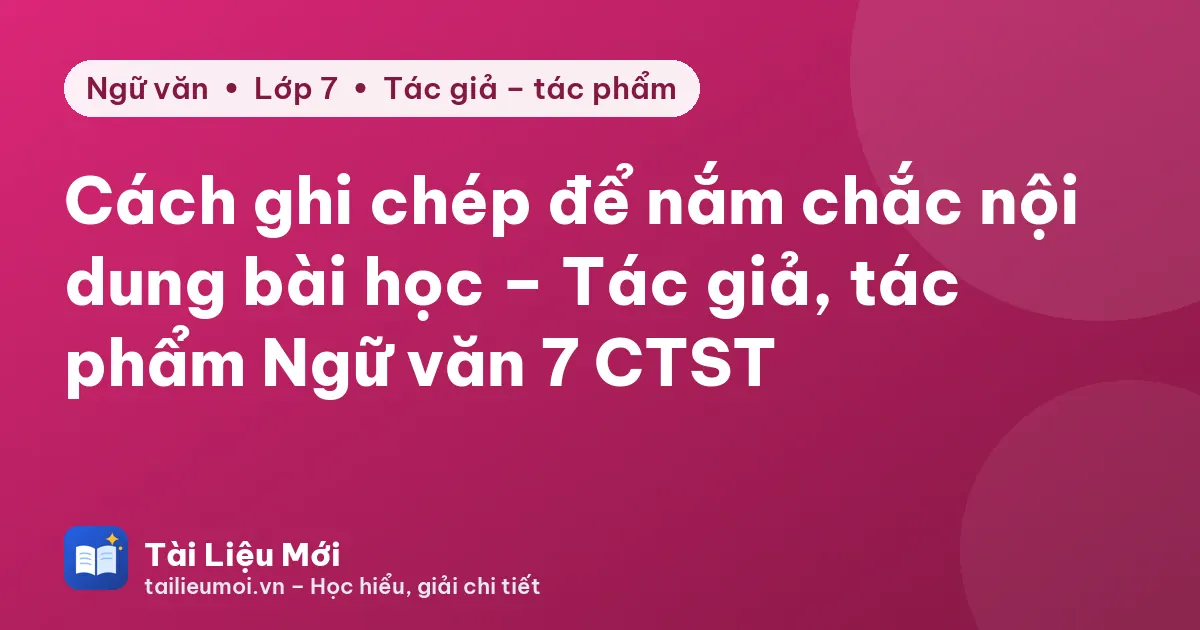 Cách ghi chép để nắm chắc nội dung bài học – Tác giả, tác phẩm Ngữ văn 7 CTST