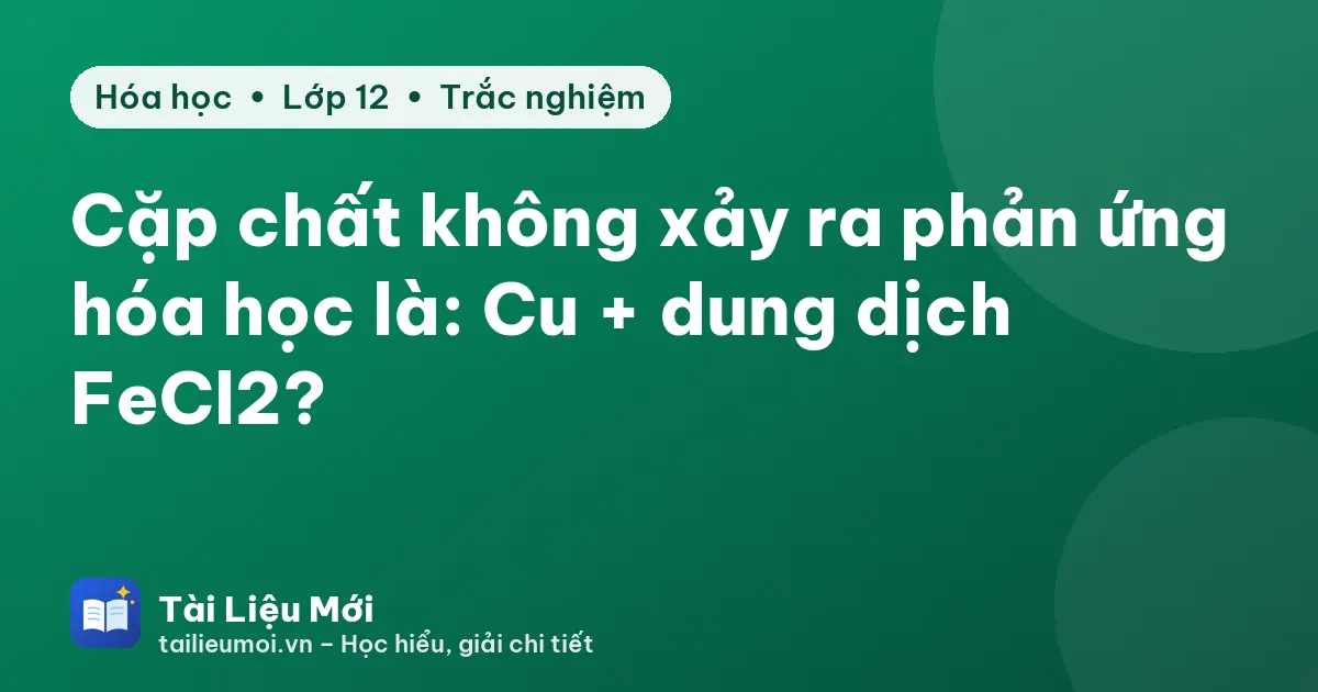 Cặp chất không xảy ra phản ứng hóa học là: Cu + dung dịch FeCl2?
