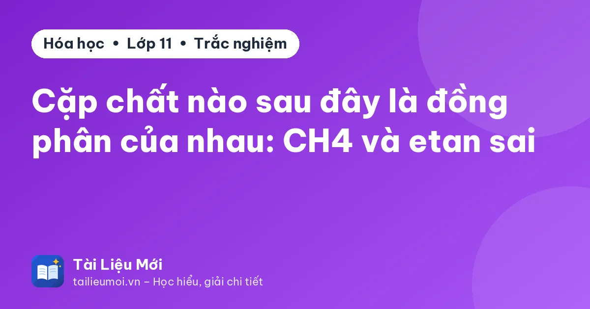 Cặp chất nào sau đây là đồng phân của nhau: CH4 và etan sai