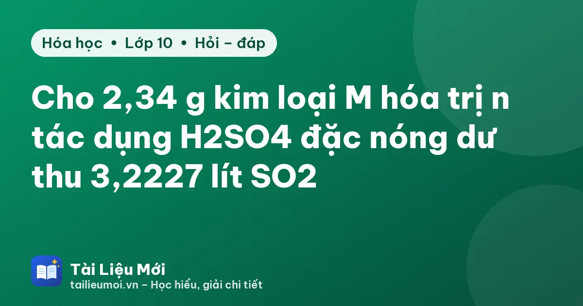 Cho 2,34 g kim loại M hóa trị n tác dụng H2SO4 đặc nóng dư thu 3,2227 lít SO2