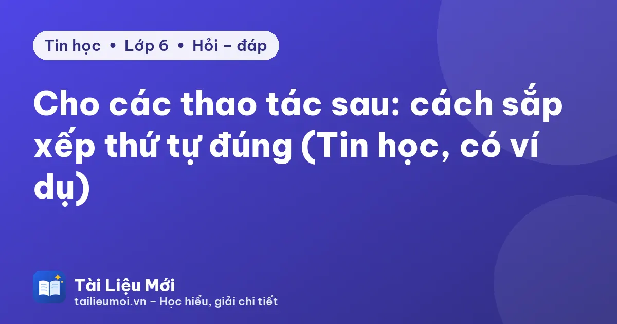Cho các thao tác sau: cách sắp xếp thứ tự đúng (Tin học, có ví dụ)
