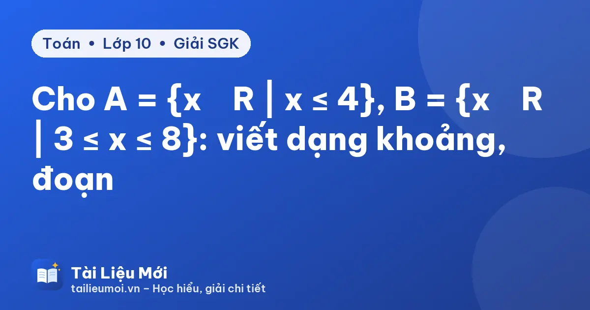 Cho A = {x ∈ R | x ≤ 4}, B = {x ∈ R | 3 ≤ x ≤ 8}: viết dạng khoảng, đoạn