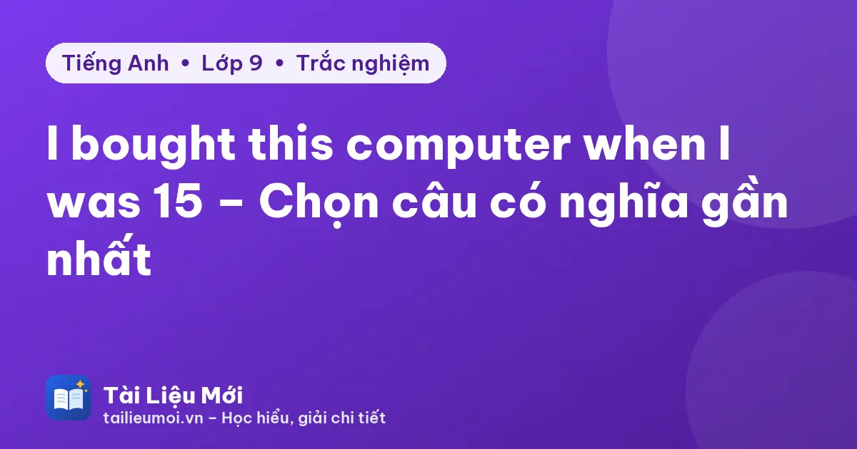 I bought this computer when I was 15 – Chọn câu có nghĩa gần nhất