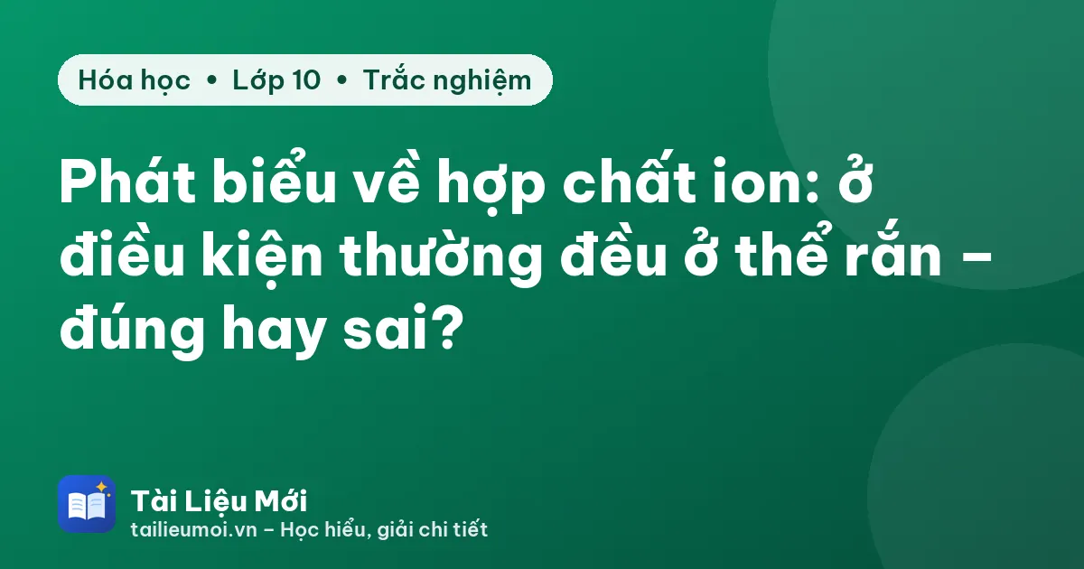 Phát biểu về hợp chất ion: ở điều kiện thường đều ở thể rắn – đúng hay sai?