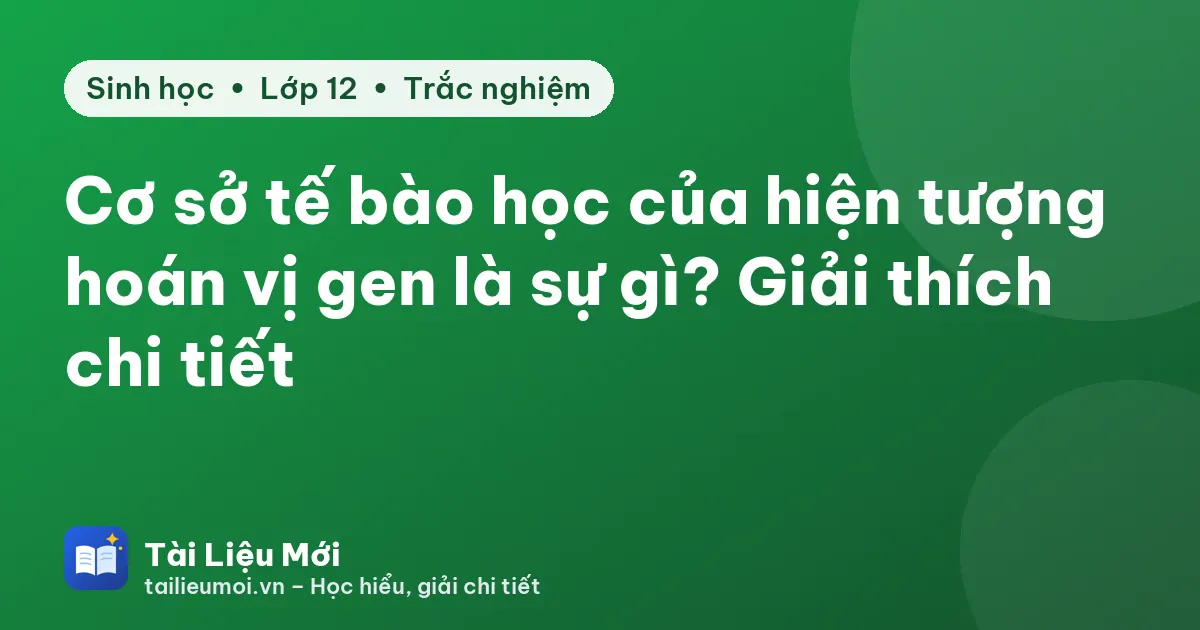 Cơ sở tế bào học của hiện tượng hoán vị gen là sự gì? Giải thích chi tiết