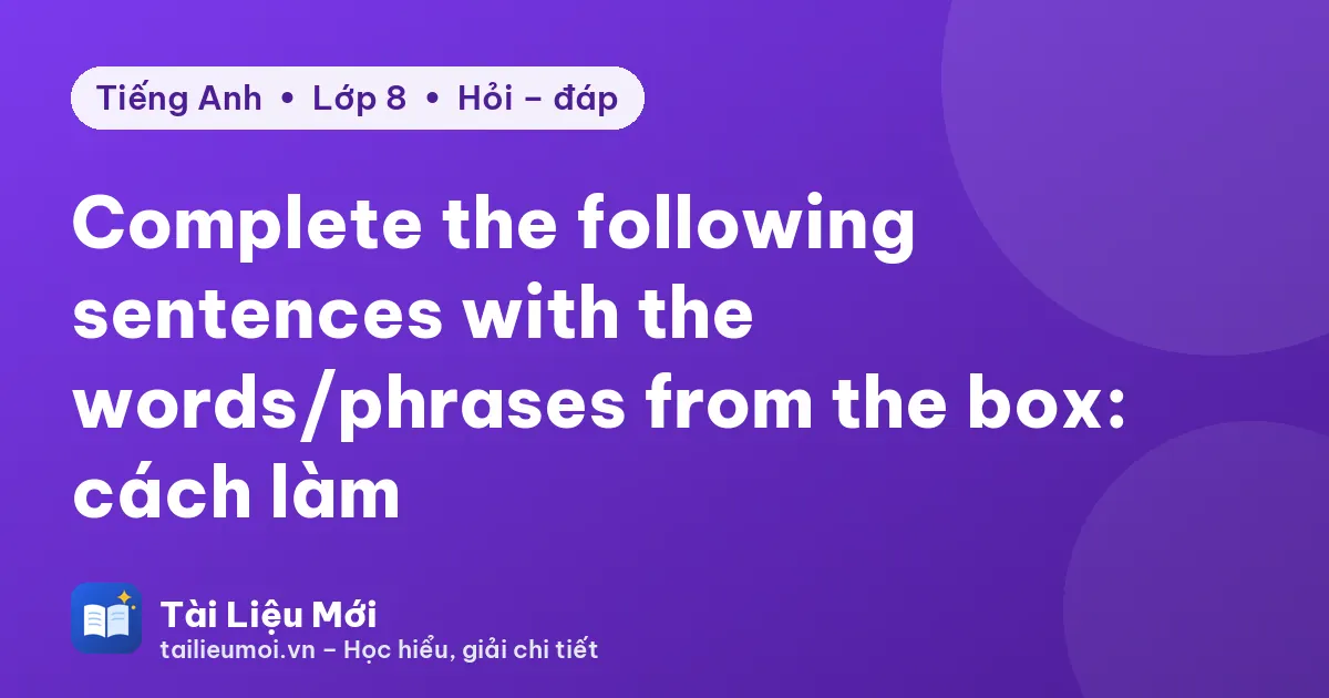 Complete the following sentences with the words/phrases from the box: cách làm