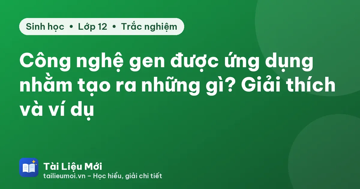 Công nghệ gen được ứng dụng nhằm tạo ra những gì? Giải thích và ví dụ
