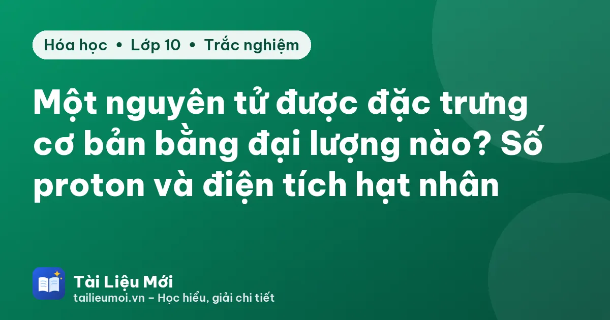 Một nguyên tử được đặc trưng cơ bản bằng đại lượng nào? Số proton và điện tích hạt nhân