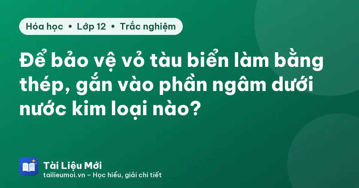 Để bảo vệ vỏ tàu biển làm bằng thép, gắn vào phần ngâm dưới nước kim loại nào?