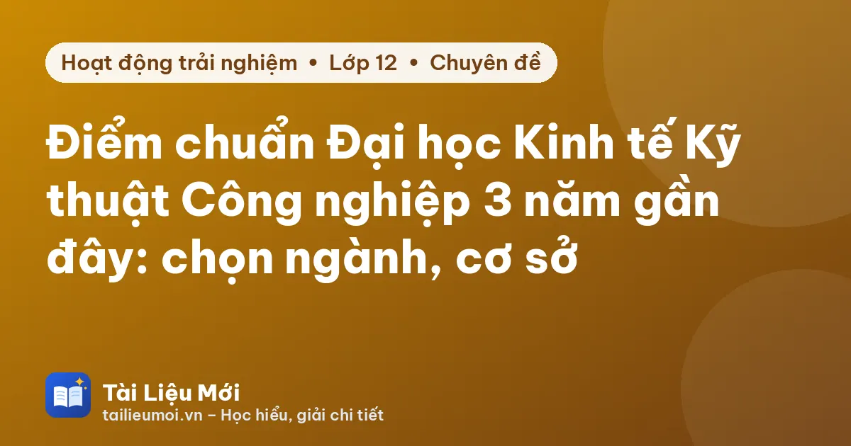 Điểm chuẩn Đại học Kinh tế Kỹ thuật Công nghiệp 3 năm gần đây: chọn ngành, cơ sở