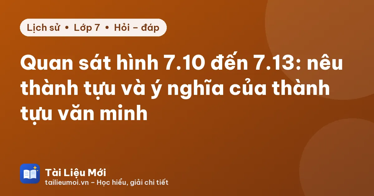 Quan sát hình 7.10 đến 7.13: nêu thành tựu và ý nghĩa của thành tựu văn minh