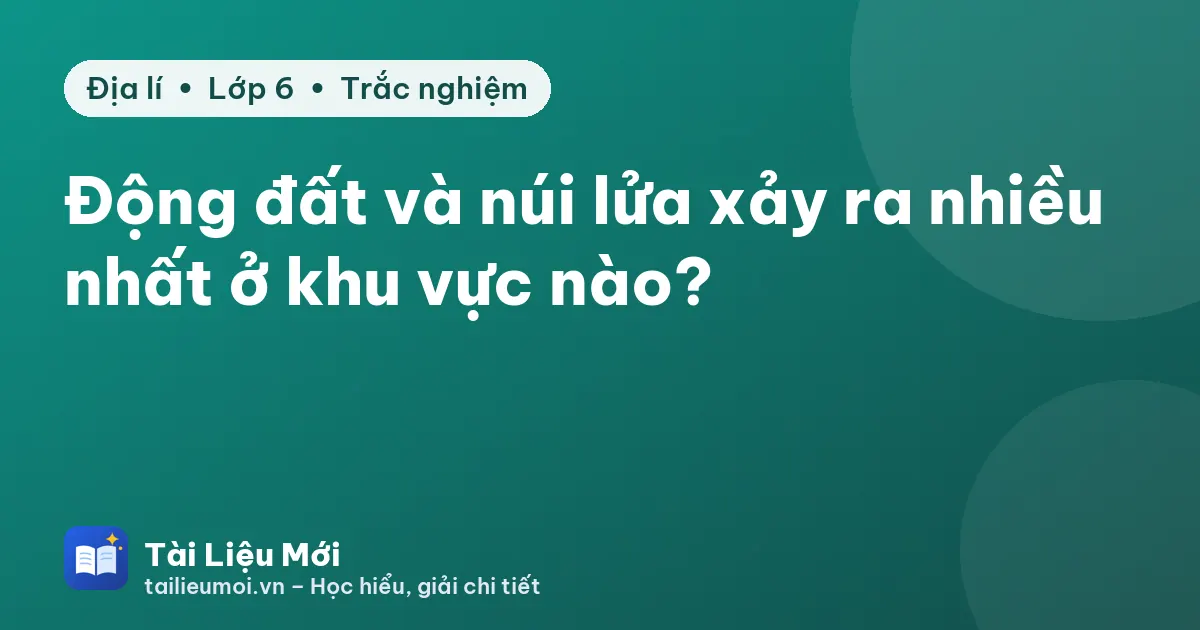 Động đất và núi lửa xảy ra nhiều nhất ở khu vực nào?