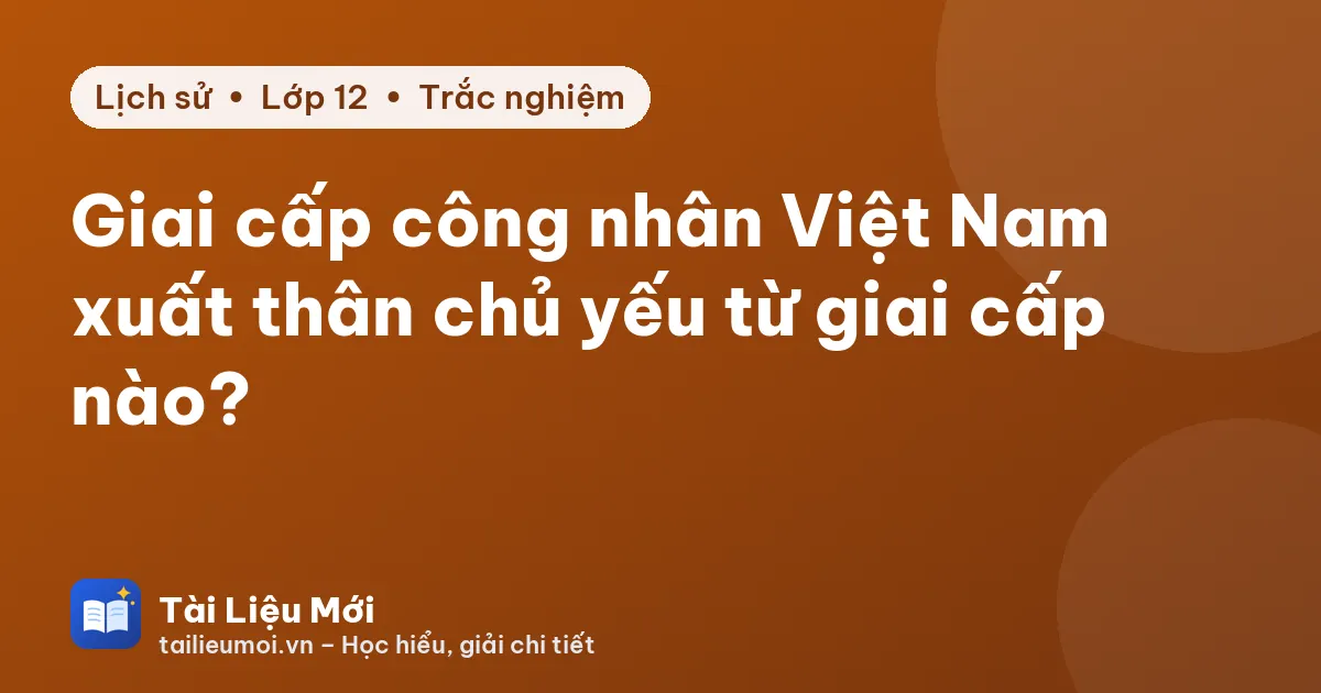 Giai cấp công nhân Việt Nam xuất thân chủ yếu từ giai cấp nào?