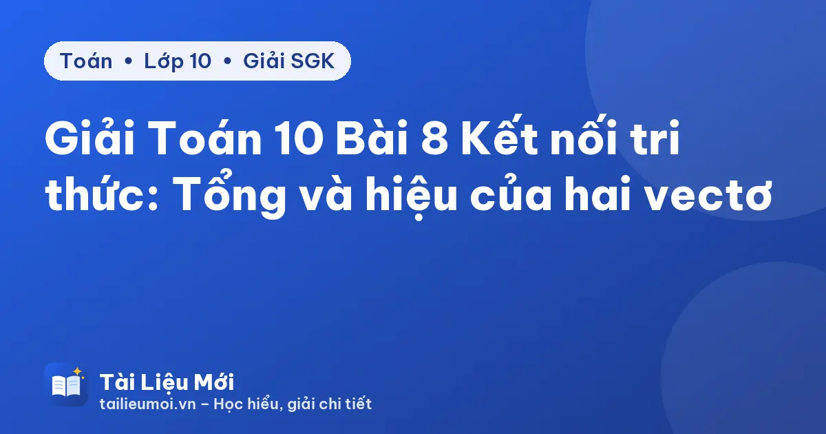 Giải Toán 10 Bài 8 Kết nối tri thức: Tổng và hiệu của hai vectơ
