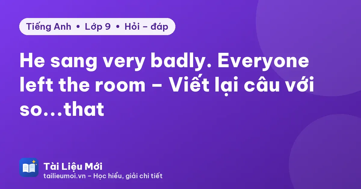 He sang very badly. Everyone left the room – Viết lại câu với so...that