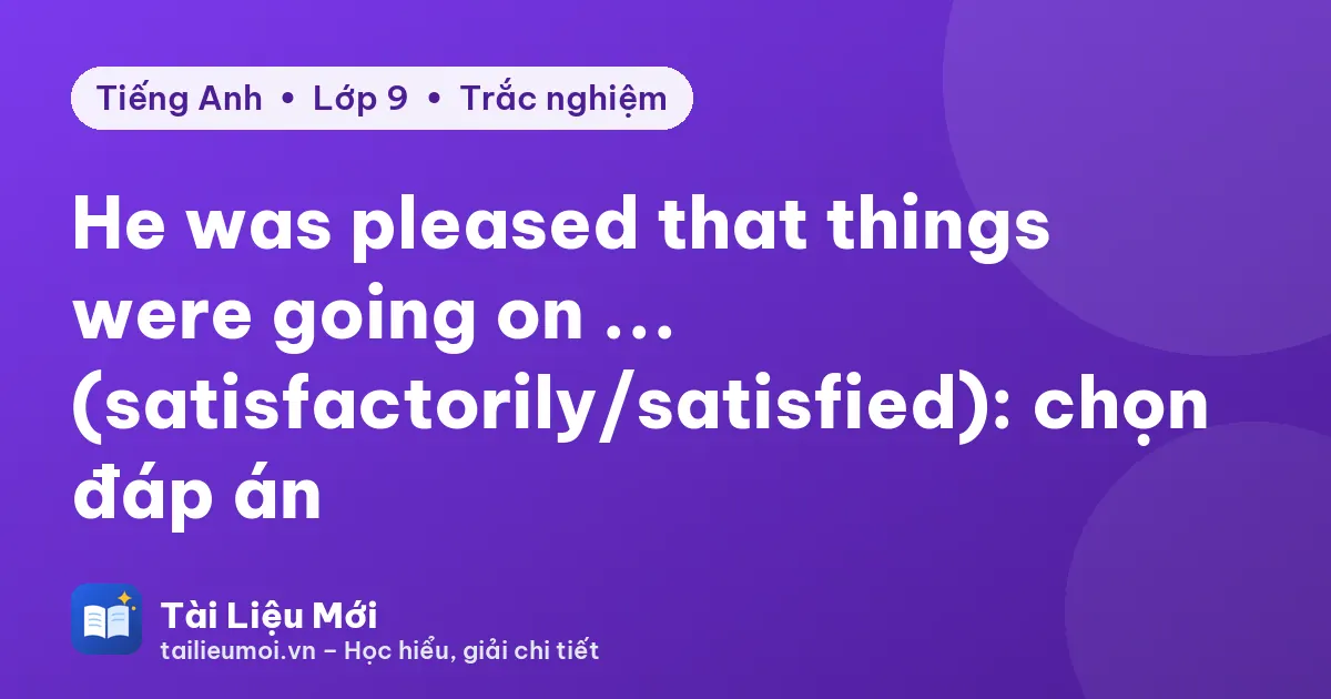 He was pleased that things were going on ... (satisfactorily/satisfied): chọn đáp án