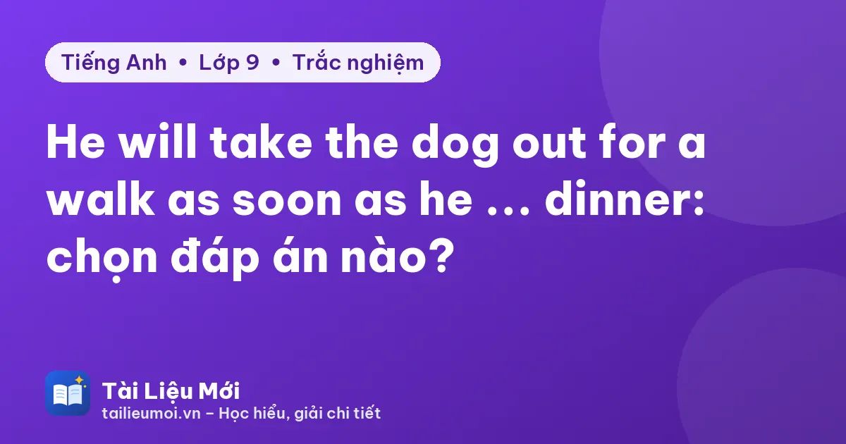 He will take the dog out for a walk as soon as he ... dinner: chọn đáp án nào?