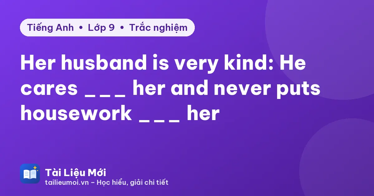 Her husband is very kind: He cares ___ her and never puts housework ___ her