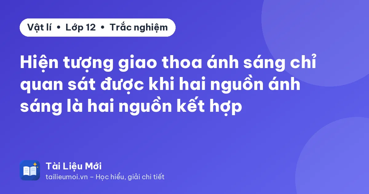 Hiện tượng giao thoa ánh sáng chỉ quan sát được khi hai nguồn ánh sáng là hai nguồn kết hợp