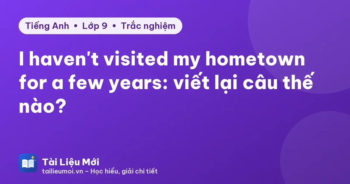 I haven't visited my hometown for a few years: viết lại câu thế nào?
