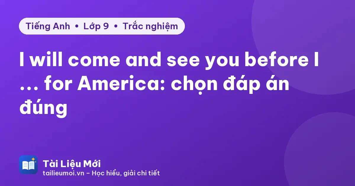 I will come and see you before I ... for America: chọn đáp án đúng
