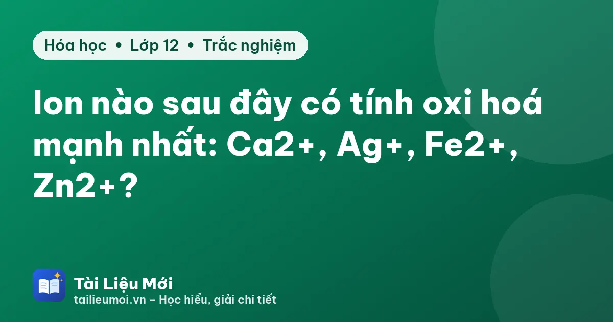 Ion nào sau đây có tính oxi hoá mạnh nhất: Ca2+, Ag+, Fe2+, Zn2+?