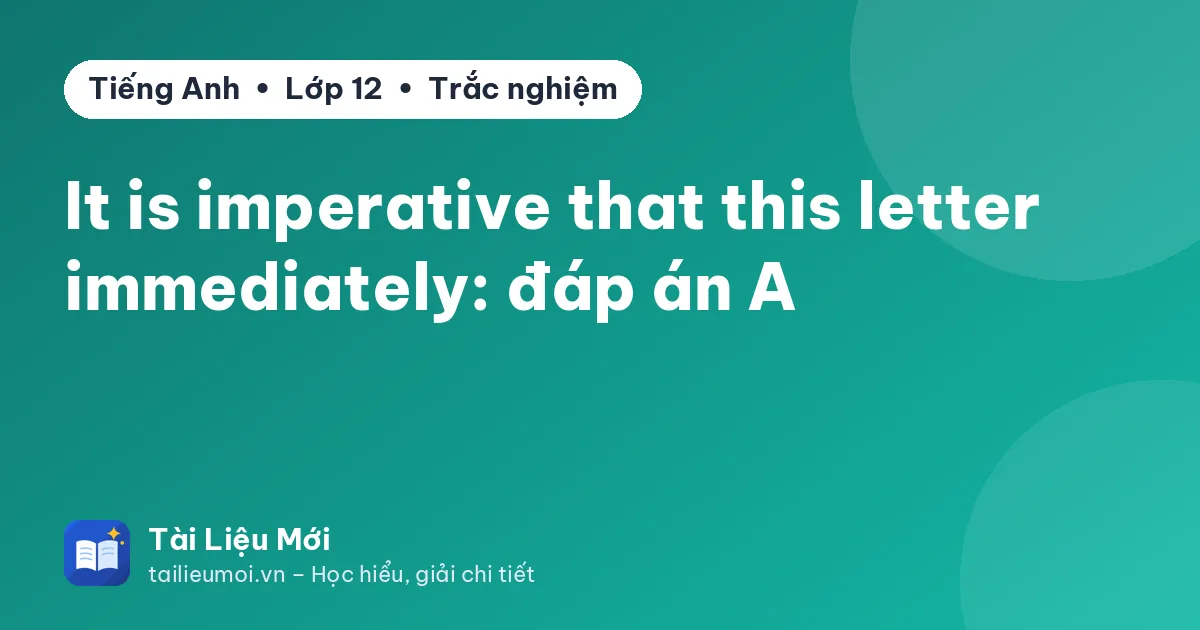 It is imperative that this letter immediately: đáp án A