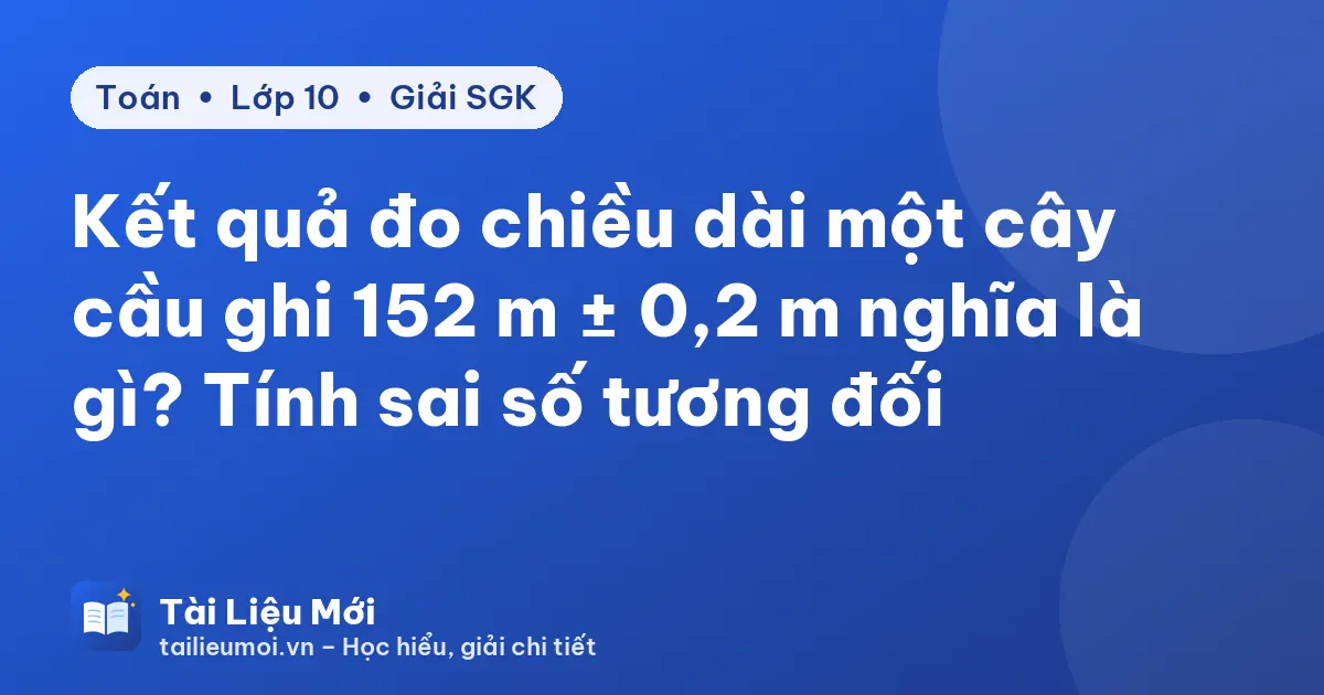 Kết quả đo chiều dài một cây cầu ghi 152 m ± 0,2 m nghĩa là gì? Tính sai số tương đối
