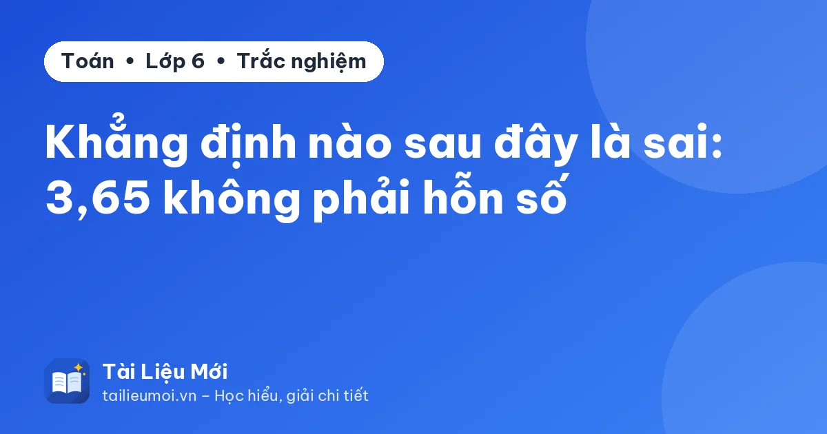 Khẳng định nào sau đây là sai: 3,65 không phải hỗn số