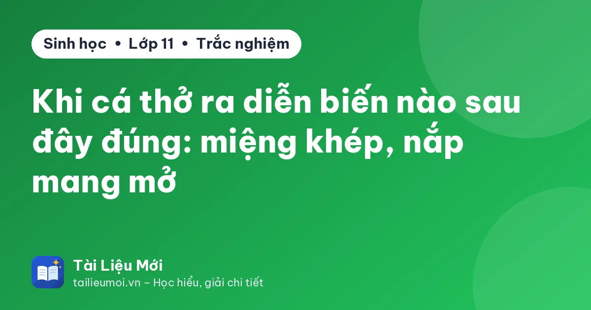 Khi cá thở ra diễn biến nào sau đây đúng: miệng khép, nắp mang mở