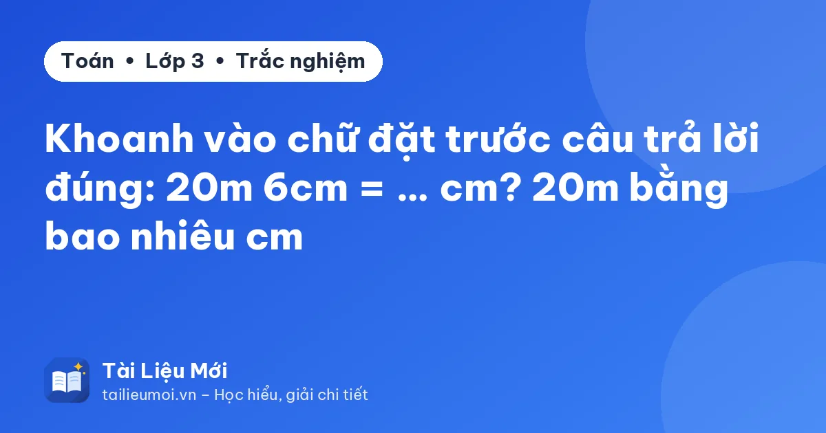 Khoanh vào chữ đặt trước câu trả lời đúng: 20m 6cm = … cm? 20m bằng bao nhiêu cm