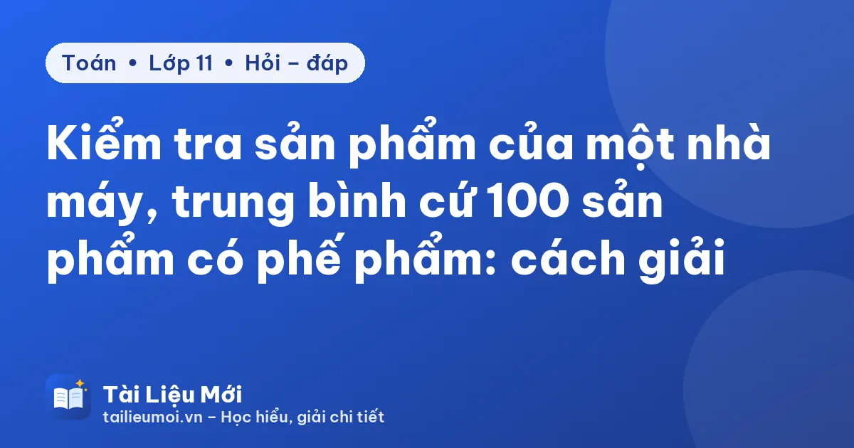 Kiểm tra sản phẩm của một nhà máy, trung bình cứ 100 sản phẩm có phế phẩm: cách giải