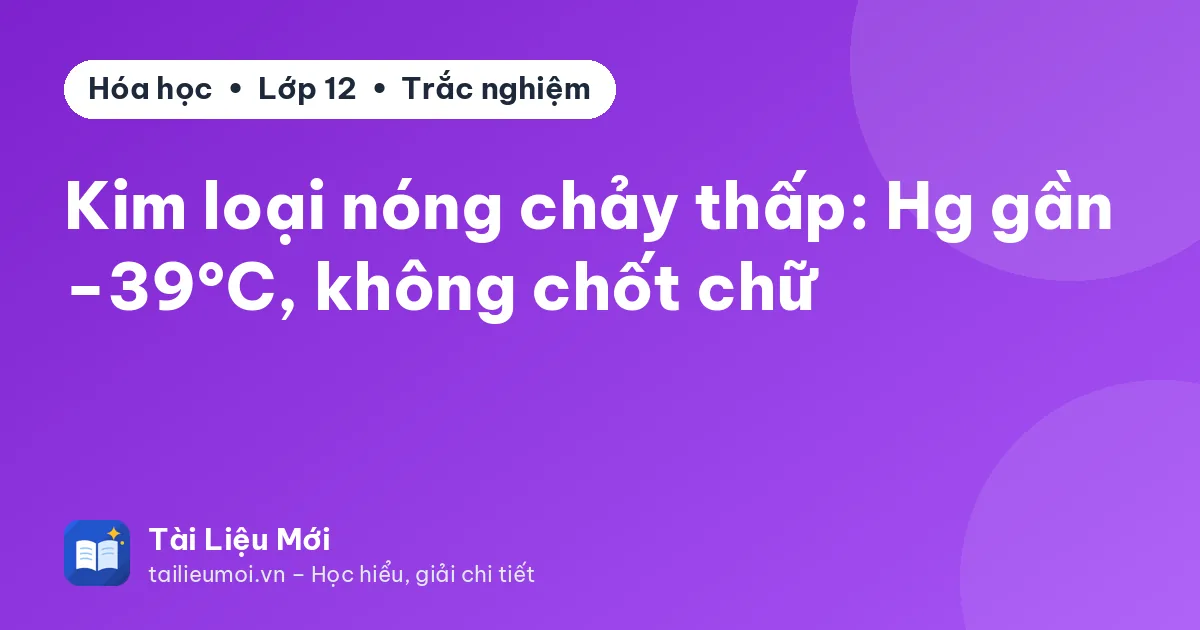 Kim loại nóng chảy thấp: Hg gần −39°C, không chốt chữ