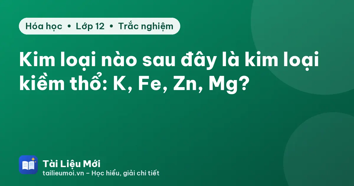 Kim loại nào sau đây là kim loại kiềm thổ: K, Fe, Zn, Mg?