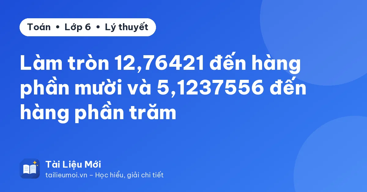 Làm tròn 12,76421 đến hàng phần mười và 5,1237556 đến hàng phần trăm