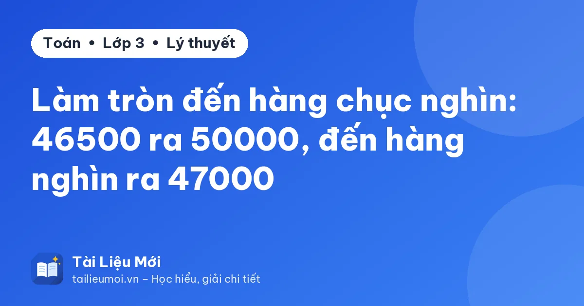 Làm tròn đến hàng chục nghìn: 46500 ra 50000, đến hàng nghìn ra 47000