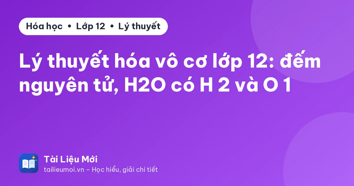 Lý thuyết hóa vô cơ lớp 12: đếm nguyên tử, H2O có H 2 và O 1