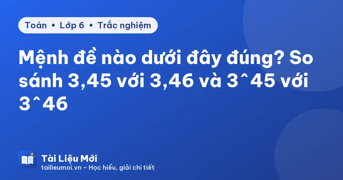 Mệnh đề nào dưới đây đúng? So sánh 3,45 với 3,46 và 3^45 với 3^46