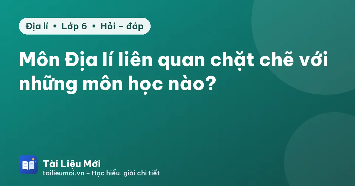 Môn Địa lí liên quan chặt chẽ với những môn học nào?