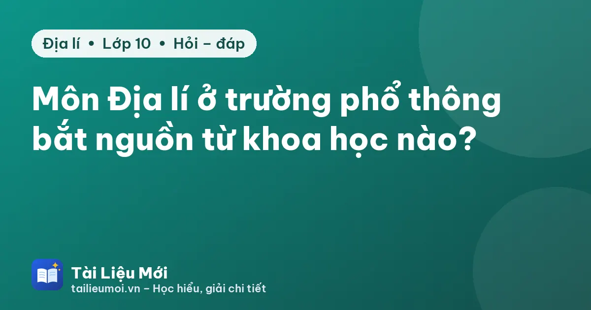 Môn Địa lí ở trường phổ thông bắt nguồn từ khoa học nào?