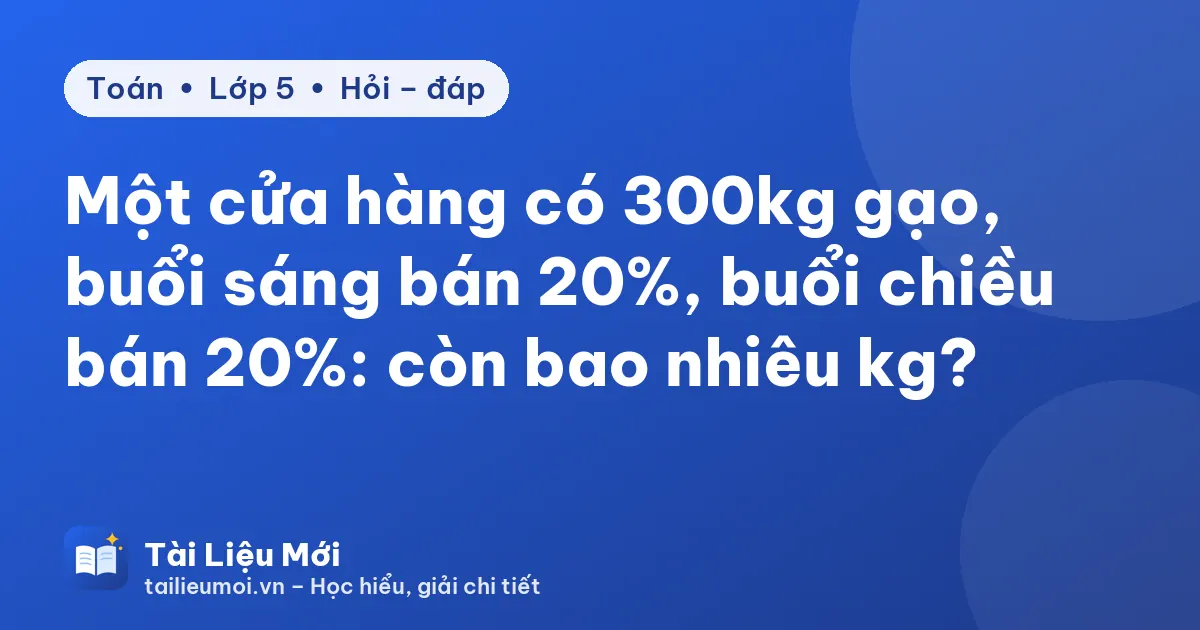 Một cửa hàng có 300kg gạo, buổi sáng bán 20%, buổi chiều bán 20%: còn bao nhiêu kg?